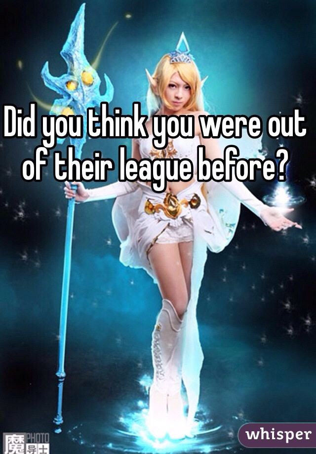 Did you think you were out of their league before? 