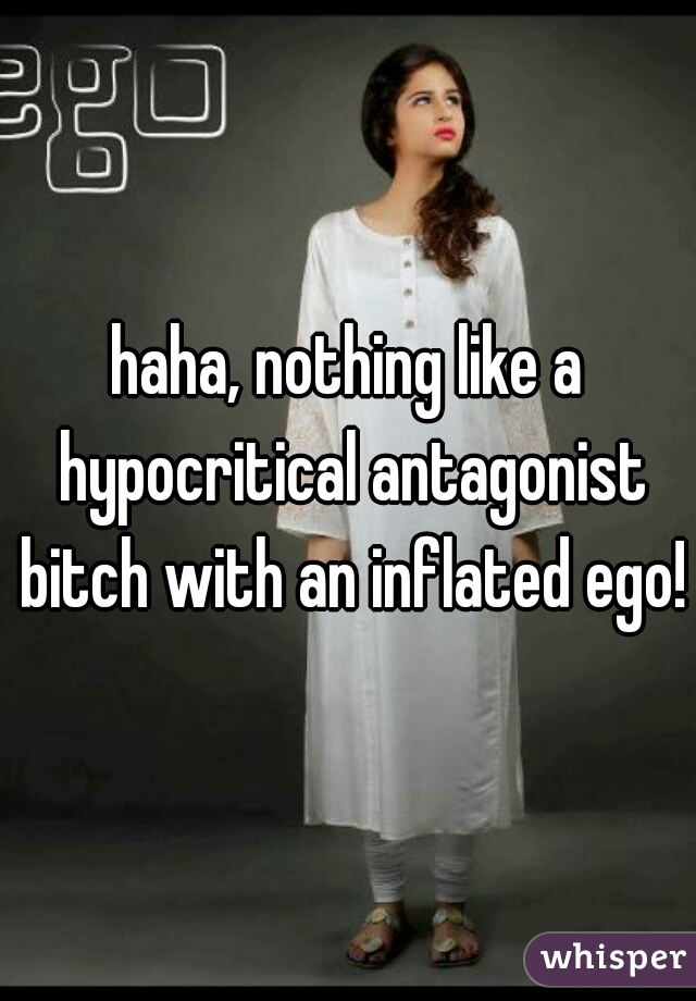 haha, nothing like a hypocritical antagonist bitch with an inflated ego!