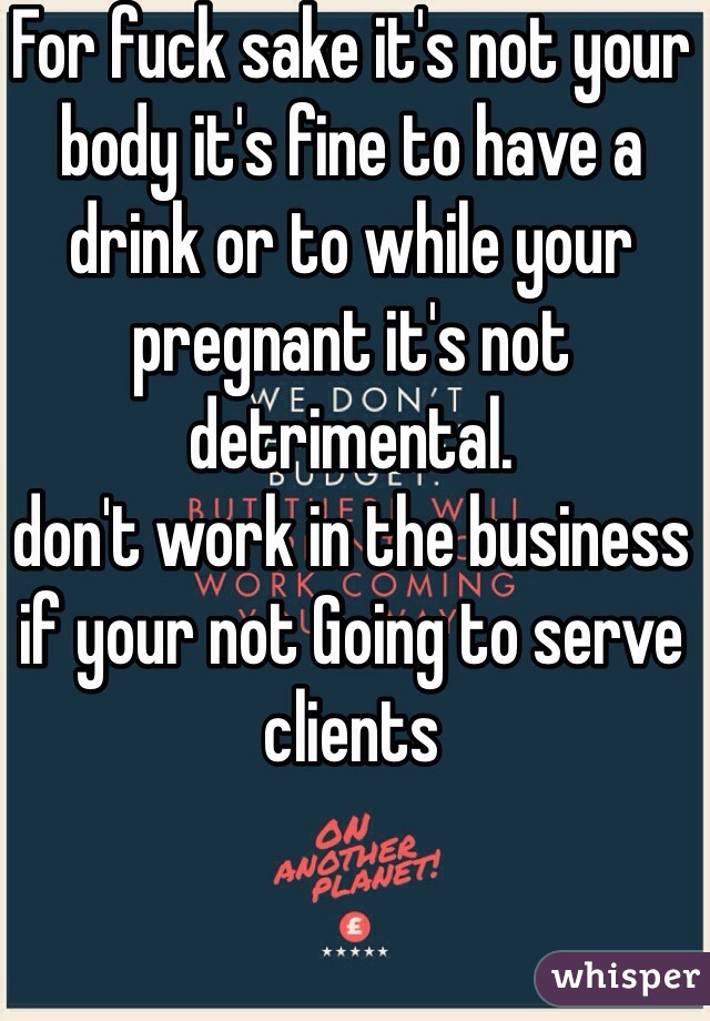 For fuck sake it's not your body it's fine to have a drink or to while your pregnant it's not detrimental.
don't work in the business if your not Going to serve clients  