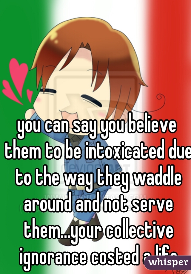 you can say you believe them to be intoxicated due to the way they waddle around and not serve them...your collective ignorance costed a life