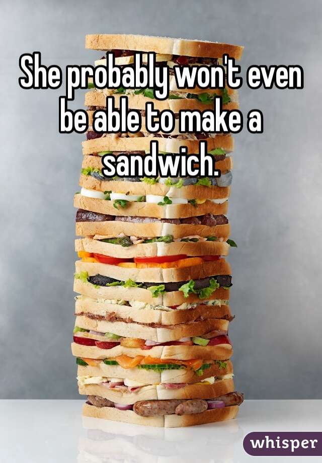 She probably won't even be able to make a sandwich.