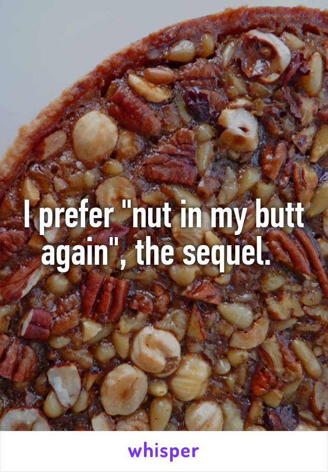 I prefer "nut in my butt again", the sequel.  