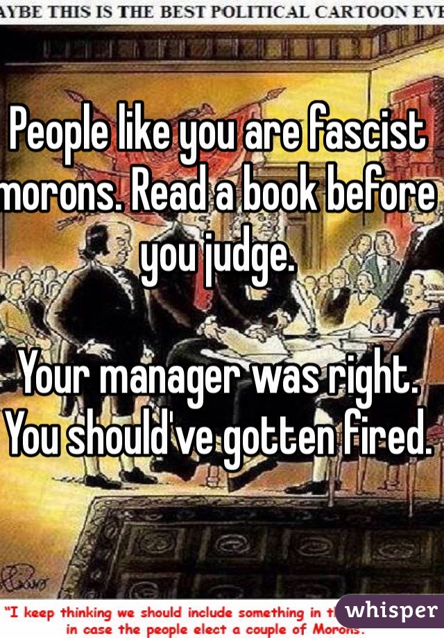 People like you are fascist morons. Read a book before you judge. 

Your manager was right. You should've gotten fired. 