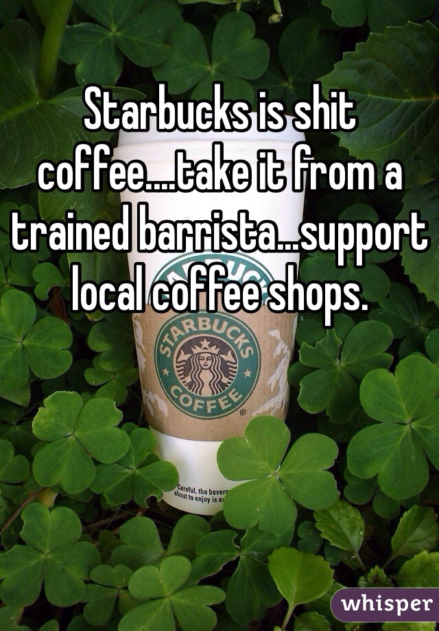 Starbucks is shit coffee....take it from a trained barrista...support local coffee shops.