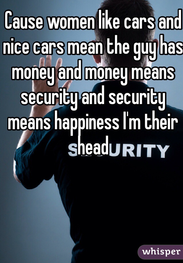 Cause women like cars and nice cars mean the guy has money and money means security and security means happiness I'm their head 
