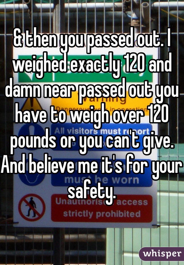 & then you passed out. I weighed exactly 120 and damn near passed out you have to weigh over 120 pounds or you can't give. And believe me it's for your safety. 