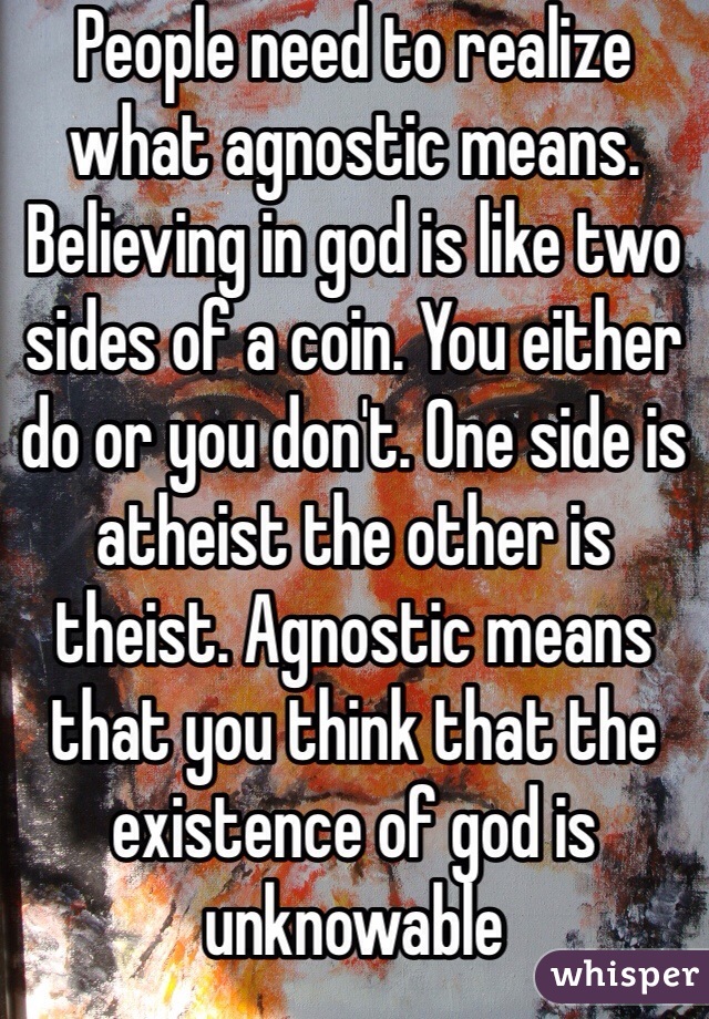 People need to realize what agnostic means. Believing in god is like two sides of a coin. You either do or you don't. One side is atheist the other is theist. Agnostic means that you think that the existence of god is unknowable