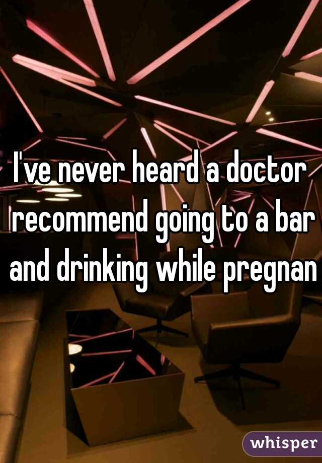 I've never heard a doctor recommend going to a bar and drinking while pregnant