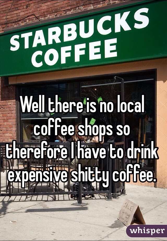 Well there is no local coffee shops so therefore I have to drink expensive shitty coffee. 