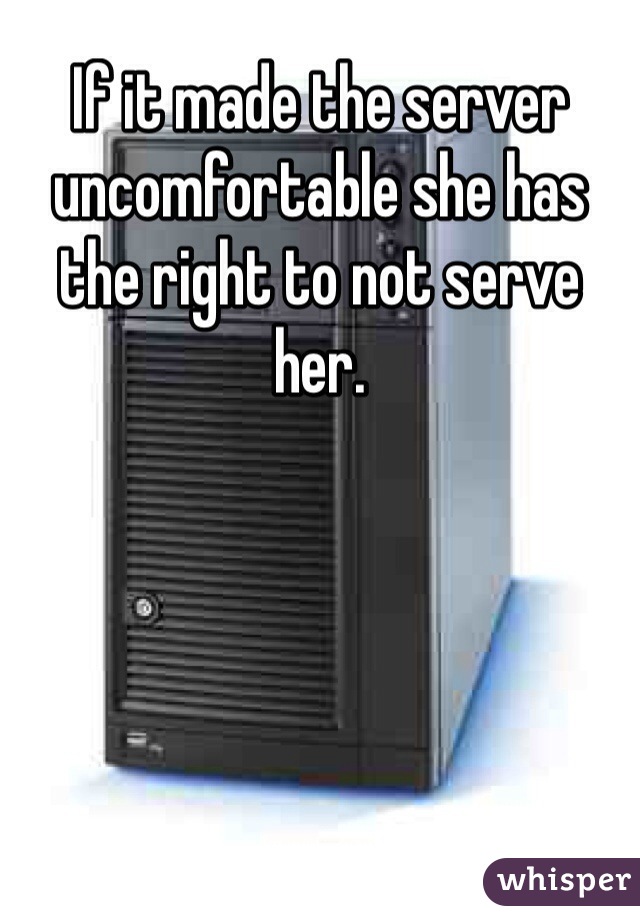 If it made the server uncomfortable she has the right to not serve her.