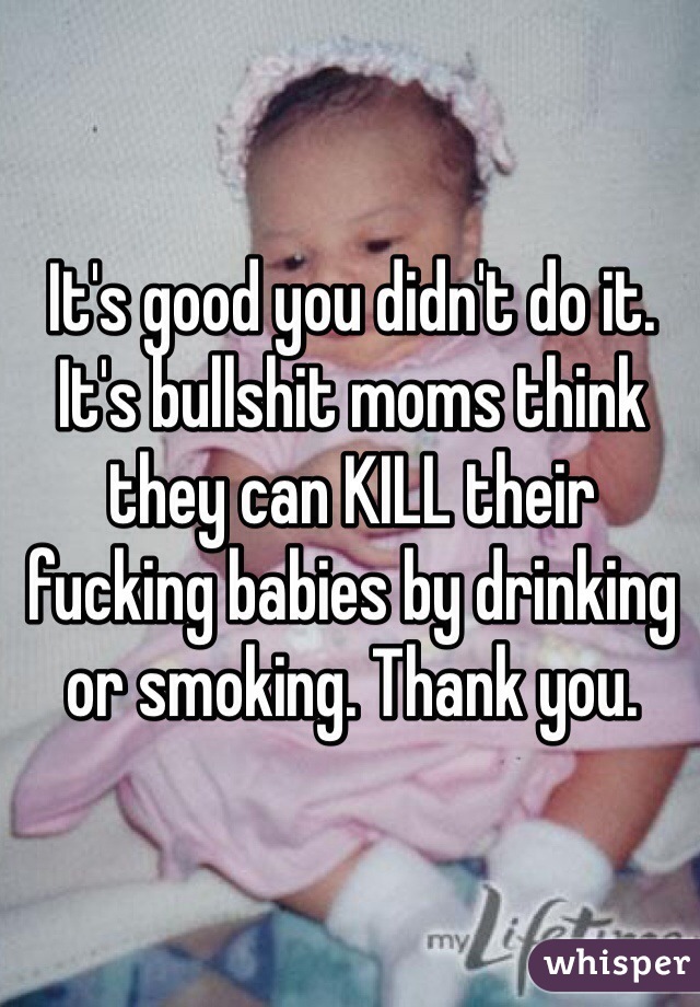 It's good you didn't do it. It's bullshit moms think they can KILL their fucking babies by drinking or smoking. Thank you.