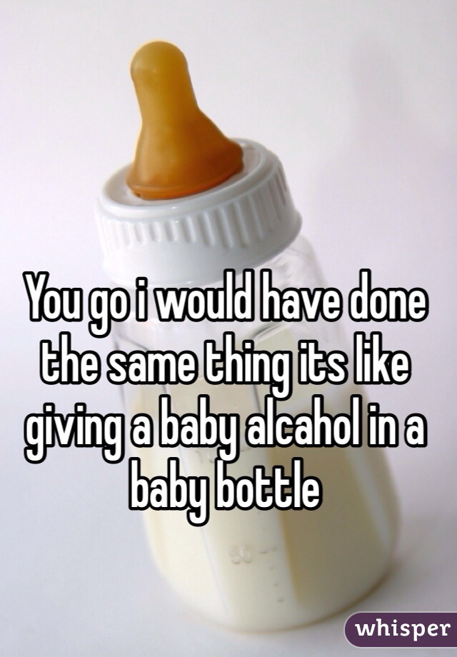 You go i would have done the same thing its like giving a baby alcahol in a baby bottle