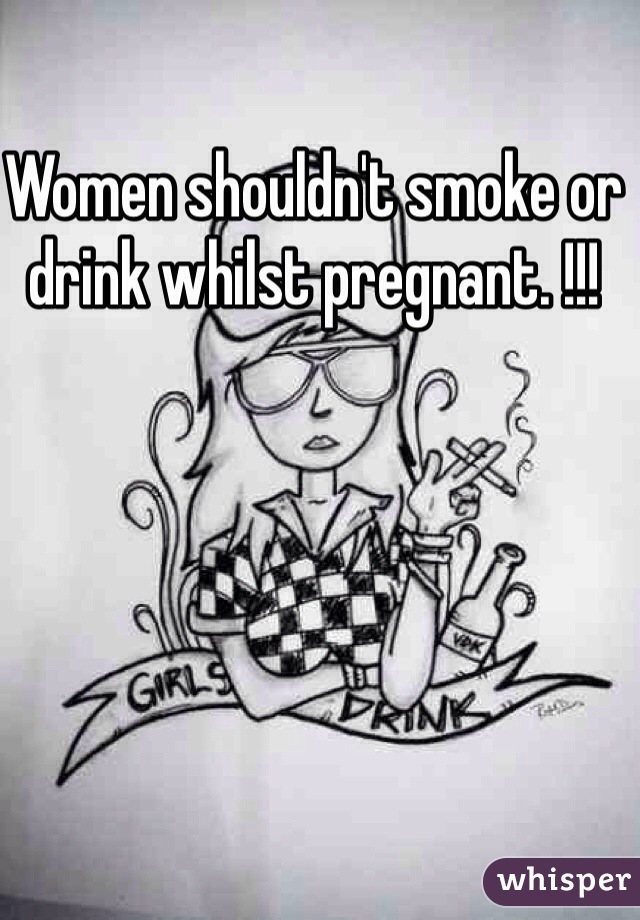 Women shouldn't smoke or drink whilst pregnant. !!!