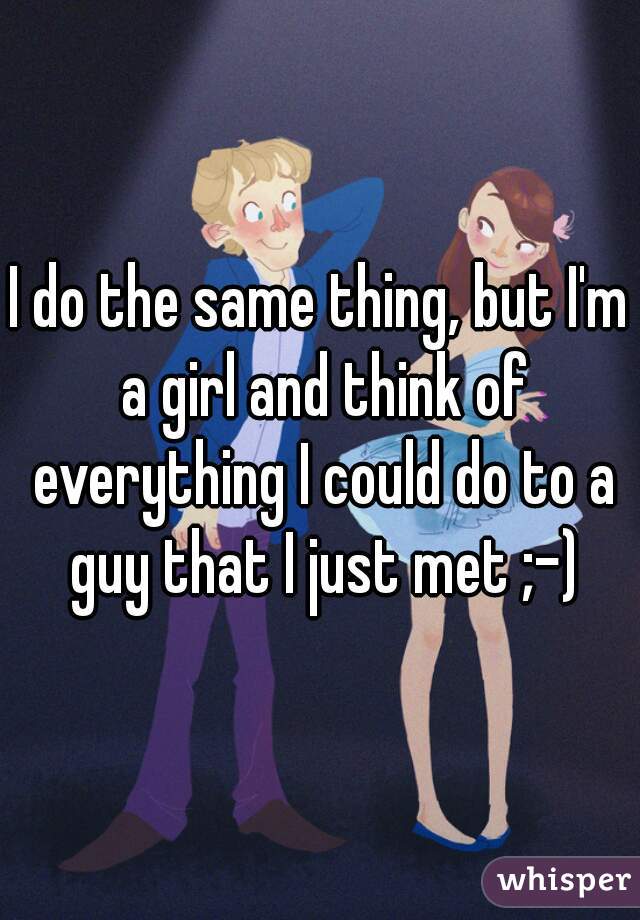 I do the same thing, but I'm a girl and think of everything I could do to a guy that I just met ;-)
