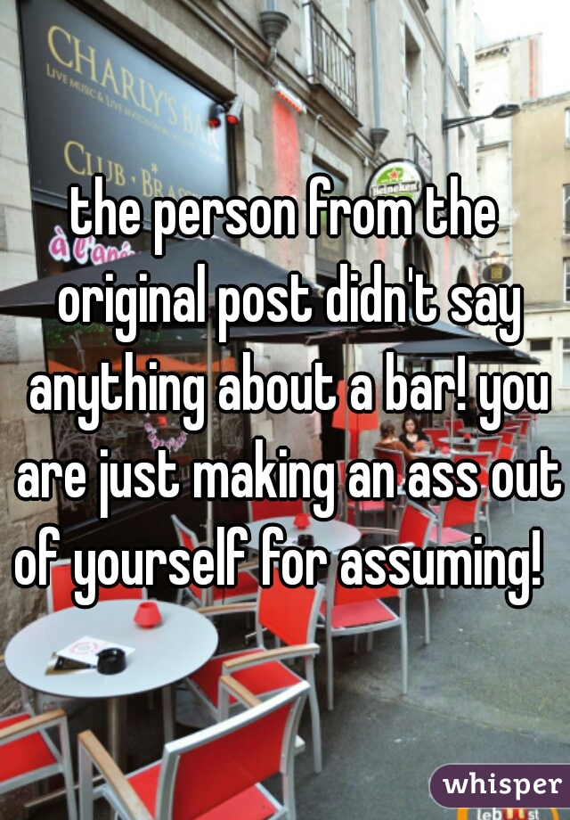 the person from the original post didn't say anything about a bar! you are just making an ass out of yourself for assuming!  