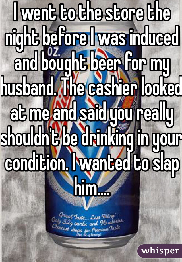 I went to the store the night before I was induced and bought beer for my husband. The cashier looked at me and said you really shouldn't be drinking in your condition. I wanted to slap him....