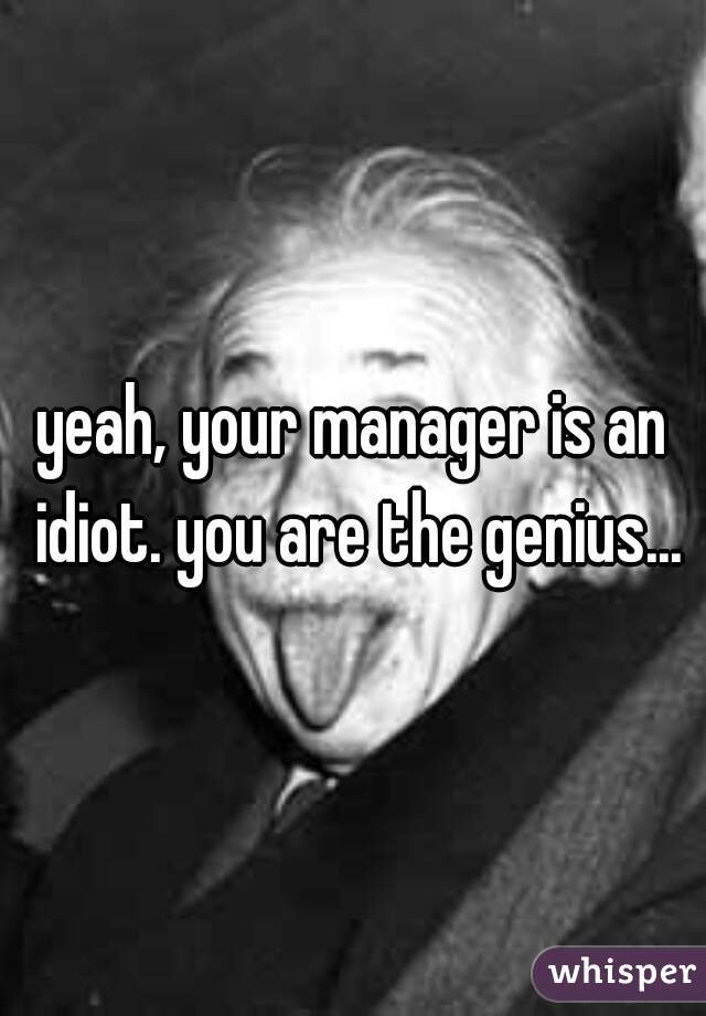 yeah, your manager is an idiot. you are the genius...