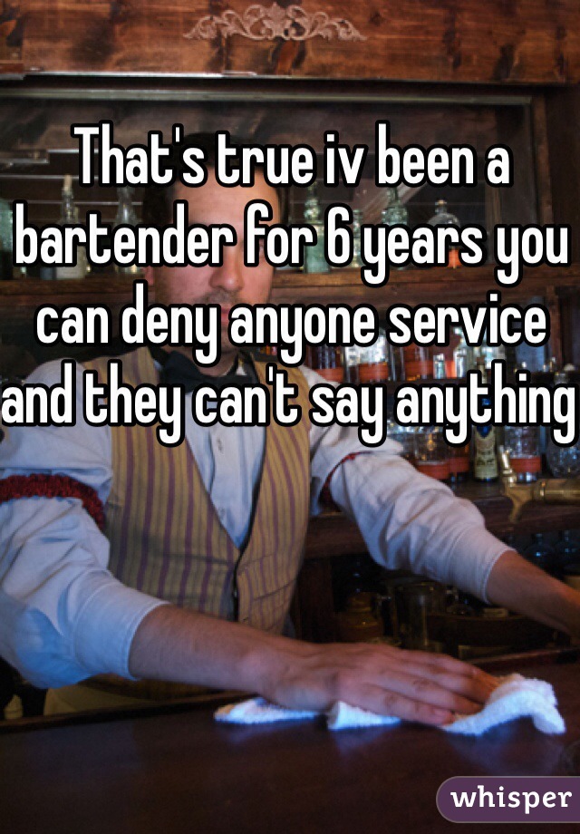 That's true iv been a bartender for 6 years you can deny anyone service and they can't say anything 