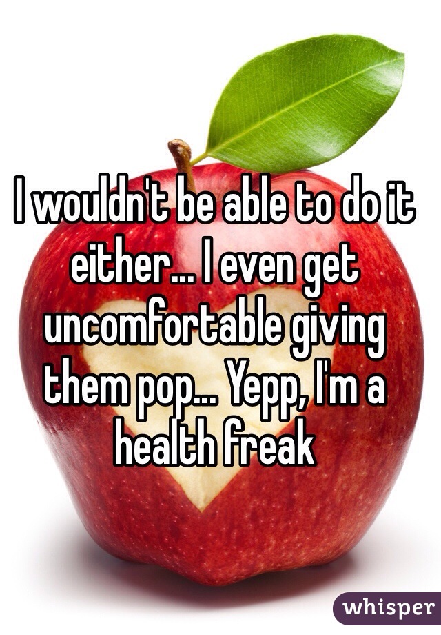 I wouldn't be able to do it either... I even get uncomfortable giving them pop... Yepp, I'm a health freak