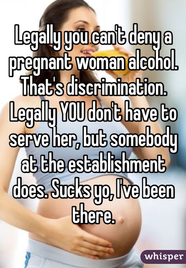 Legally you can't deny a pregnant woman alcohol. That's discrimination. Legally YOU don't have to serve her, but somebody at the establishment does. Sucks yo, I've been there.