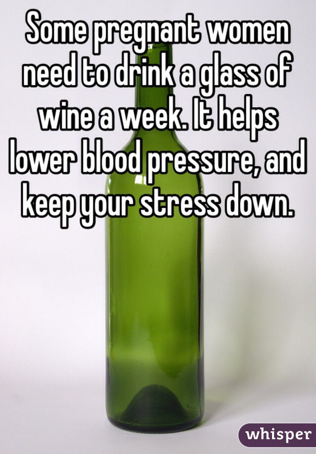 Some pregnant women need to drink a glass of wine a week. It helps lower blood pressure, and keep your stress down. 