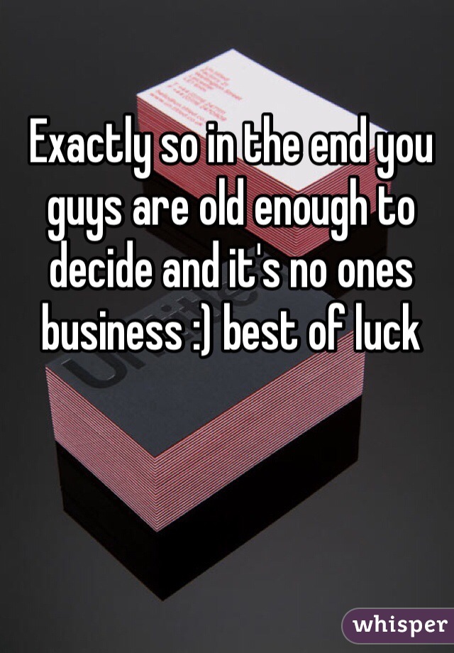 Exactly so in the end you guys are old enough to decide and it's no ones business :) best of luck  