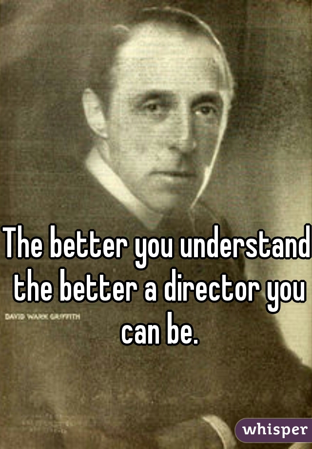 The better you understand the better a director you can be.