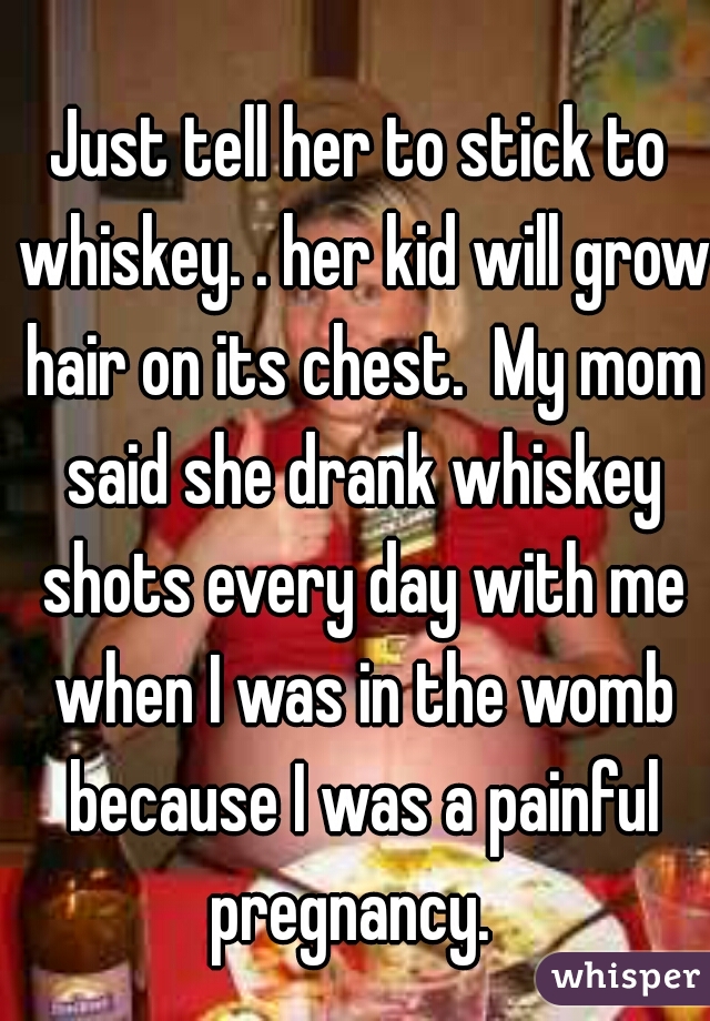 Just tell her to stick to whiskey. . her kid will grow hair on its chest.  My mom said she drank whiskey shots every day with me when I was in the womb because I was a painful pregnancy.  