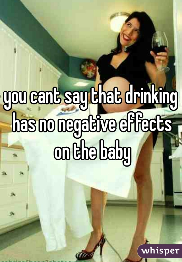 you cant say that drinking has no negative effects on the baby