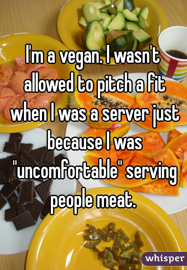 I'm a vegan. I wasn't allowed to pitch a fit when I was a server just because I was "uncomfortable" serving people meat. 