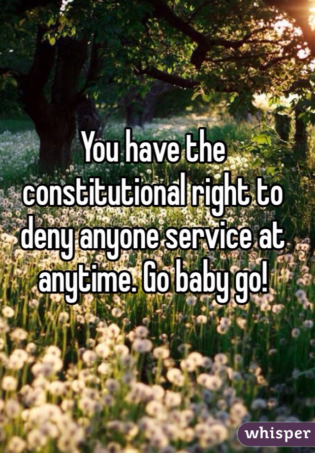 You have the constitutional right to deny anyone service at anytime. Go baby go!