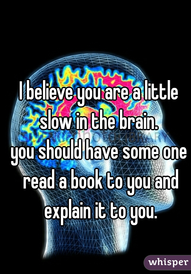 I believe you are a little slow in the brain. 
you should have some one read a book to you and explain it to you.