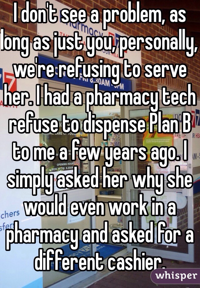 I don't see a problem, as long as just you, personally, we're refusing to serve her. I had a pharmacy tech refuse to dispense Plan B to me a few years ago. I simply asked her why she would even work in a pharmacy and asked for a different cashier. 