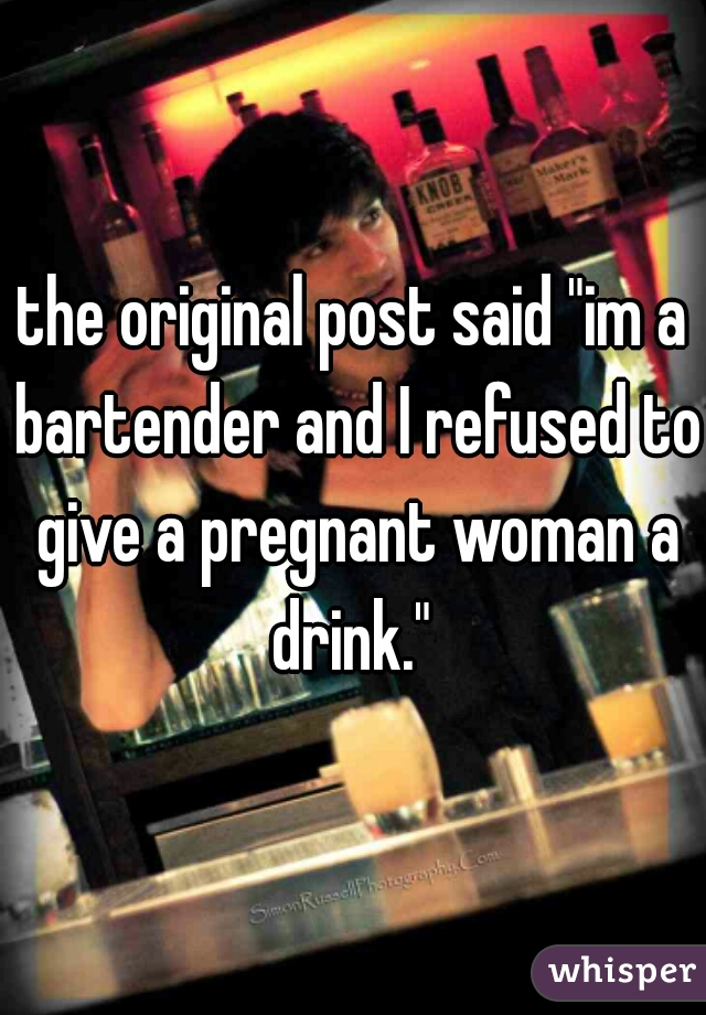 the original post said "im a bartender and I refused to give a pregnant woman a drink." 