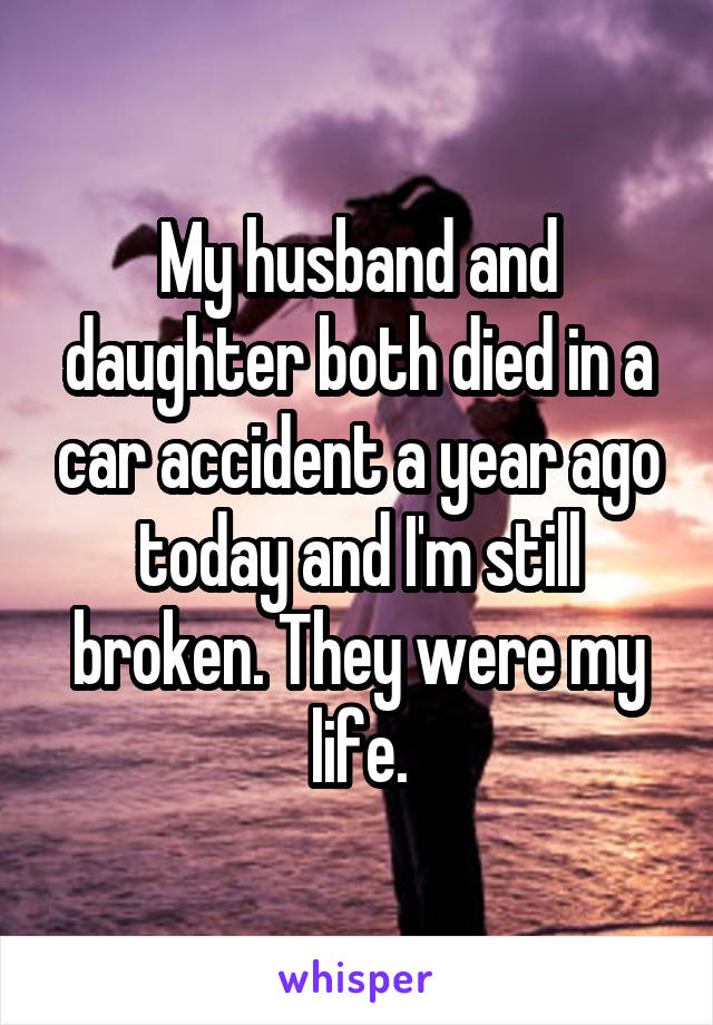 My husband and daughter both died in a car accident a year ago today and I'm still broken. They were my life.