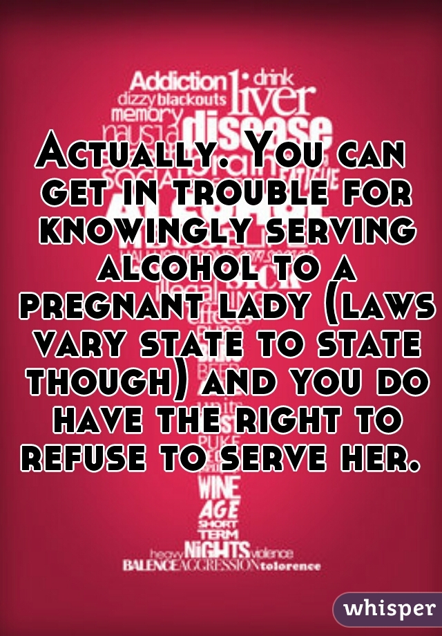 Actually. You can get in trouble for knowingly serving alcohol to a pregnant lady (laws vary state to state though) and you do have the right to refuse to serve her. 