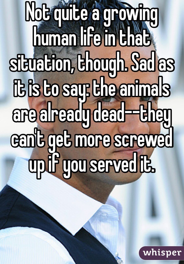 Not quite a growing human life in that situation, though. Sad as it is to say: the animals are already dead--they can't get more screwed up if you served it.