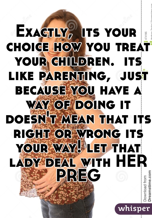 Exactly,  its your choice how you treat your children.  its like parenting,  just because you have a way of doing it doesn't mean that its right or wrong its your way! let that lady deal with HER PREG