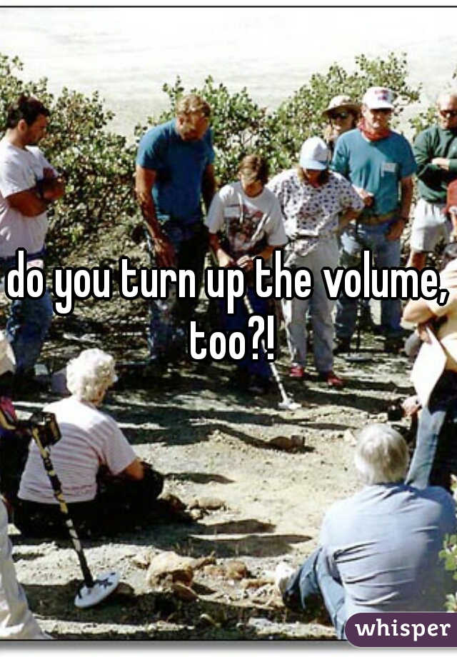 do you turn up the volume, too?!