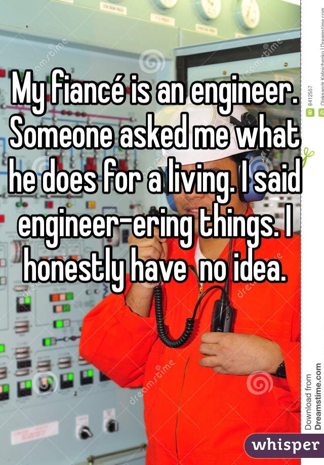 My fiancé is an engineer. Someone asked me what he does for a living. I said engineer-ering things. I honestly have  no idea. 