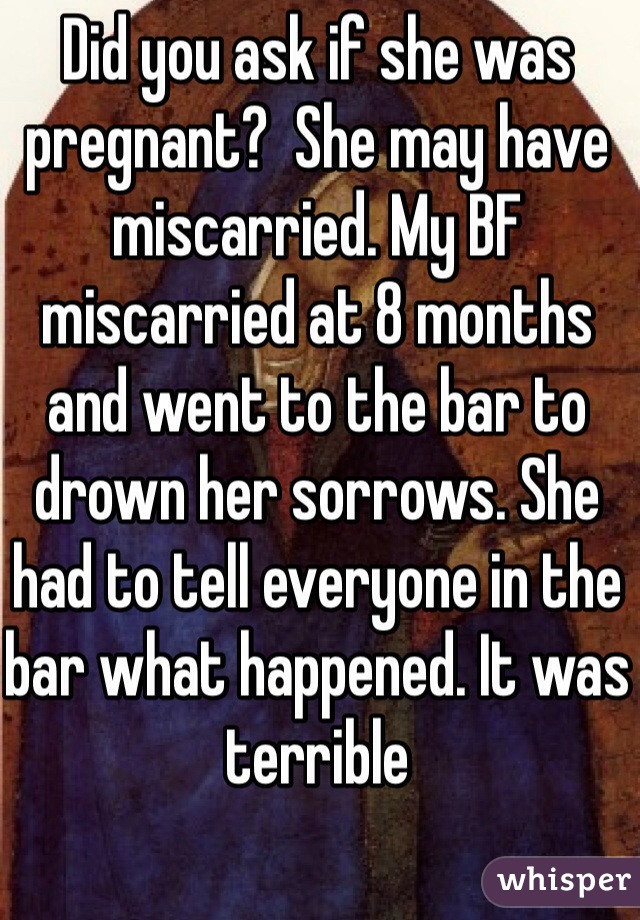 Did you ask if she was pregnant?  She may have miscarried. My BF miscarried at 8 months and went to the bar to drown her sorrows. She had to tell everyone in the bar what happened. It was terrible 