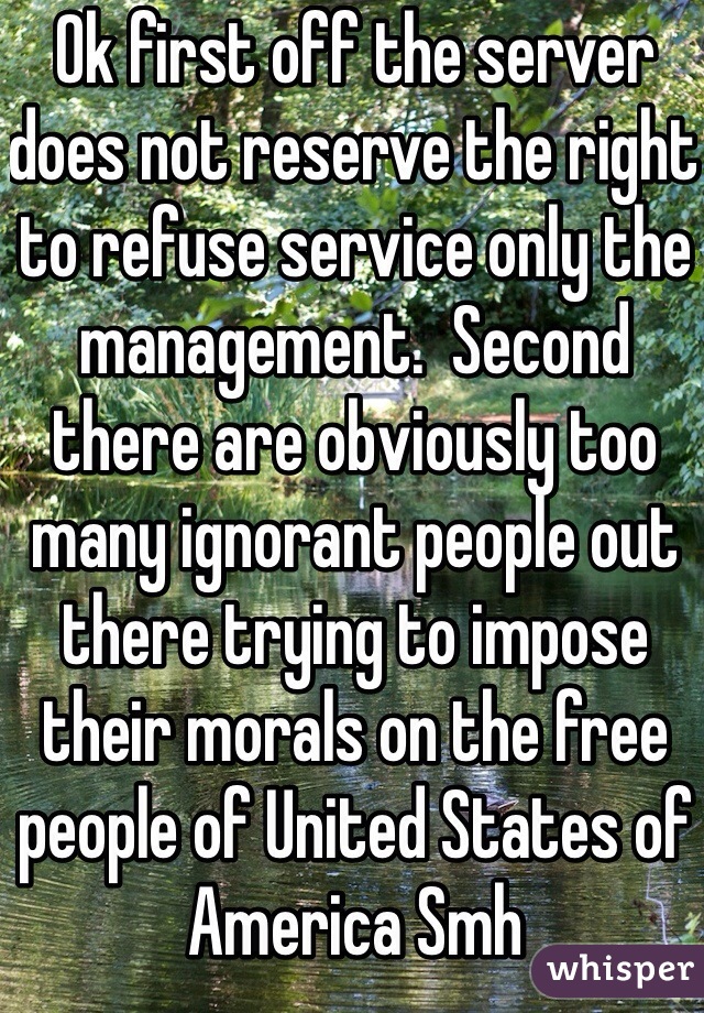 Ok first off the server does not reserve the right to refuse service only the management.  Second there are obviously too many ignorant people out there trying to impose their morals on the free people of United States of America Smh