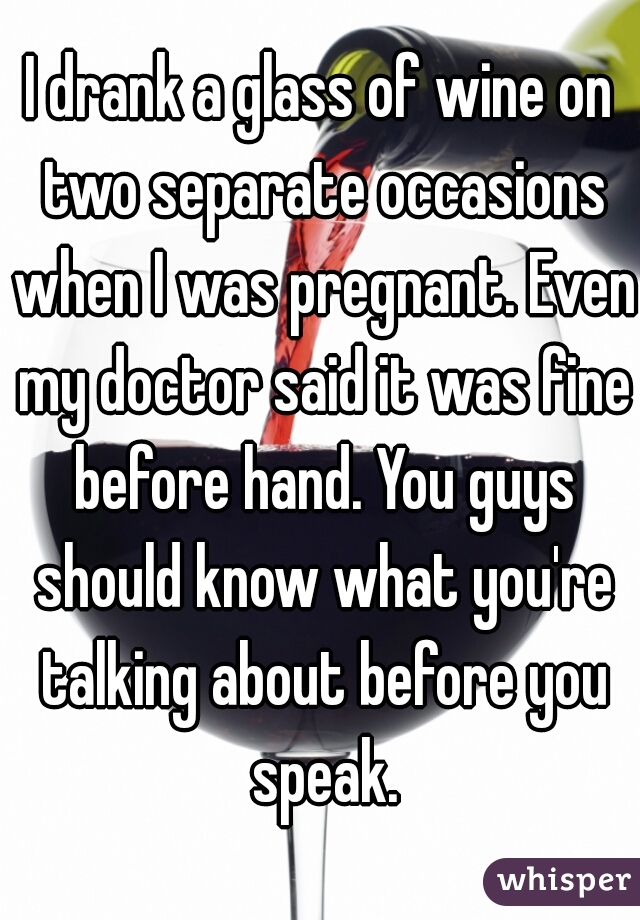 I drank a glass of wine on two separate occasions when I was pregnant. Even my doctor said it was fine before hand. You guys should know what you're talking about before you speak.