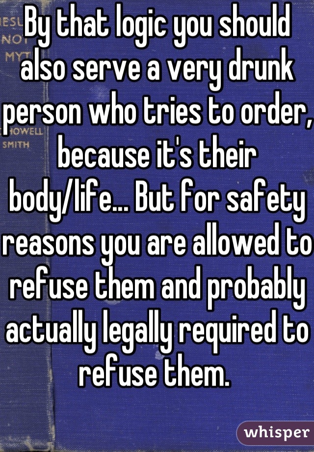 By that logic you should also serve a very drunk person who tries to order, because it's their body/life... But for safety reasons you are allowed to refuse them and probably actually legally required to refuse them. 