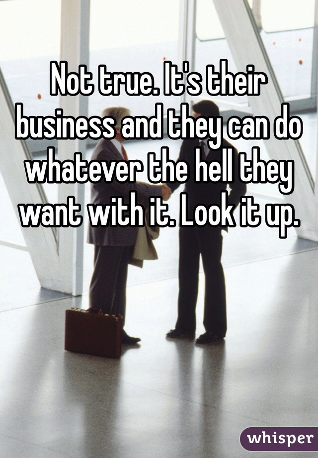 Not true. It's their business and they can do whatever the hell they want with it. Look it up. 