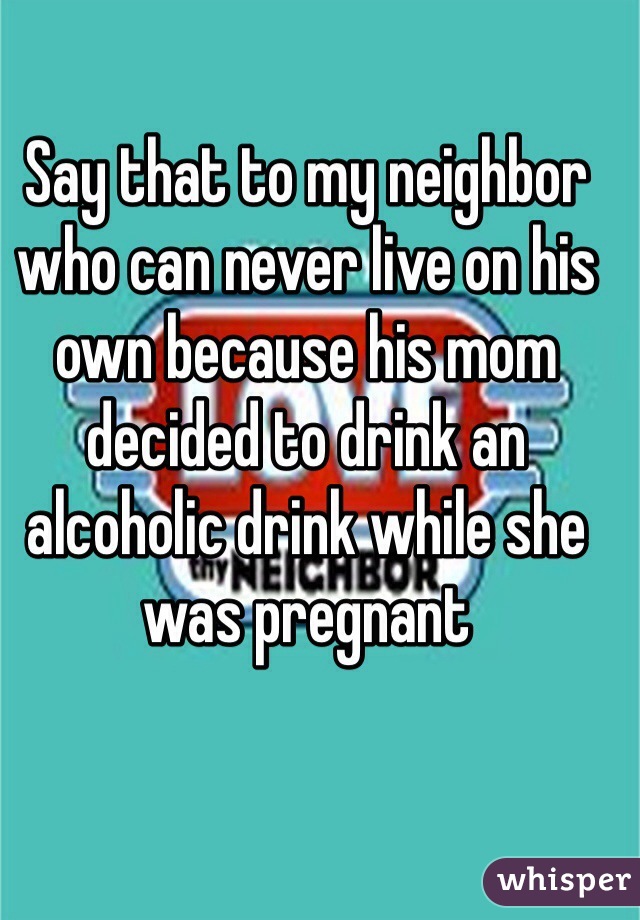 Say that to my neighbor who can never live on his own because his mom decided to drink an alcoholic drink while she was pregnant 