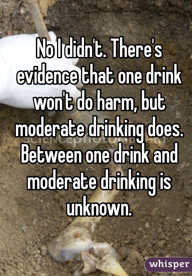 No I didn't. There's evidence that one drink won't do harm, but moderate drinking does. Between one drink and moderate drinking is unknown. 