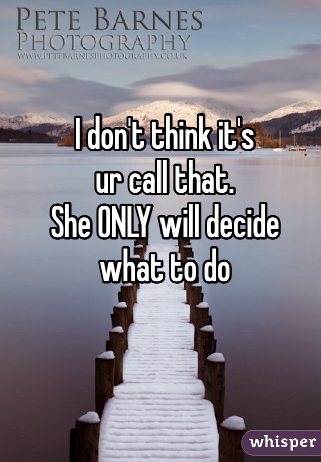 I don't think it's
ur call that.
She ONLY will decide
what to do