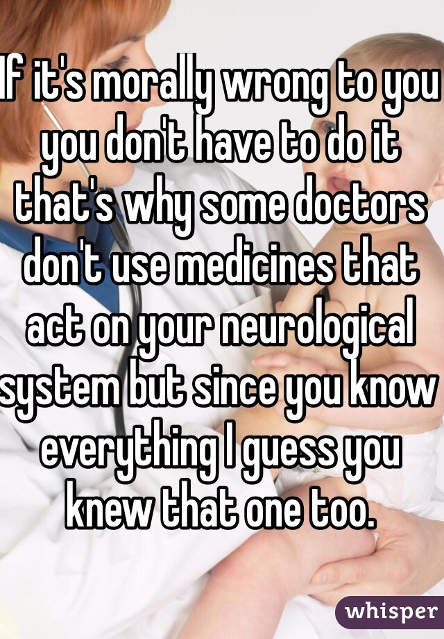 If it's morally wrong to you you don't have to do it that's why some doctors don't use medicines that act on your neurological system but since you know everything I guess you knew that one too.