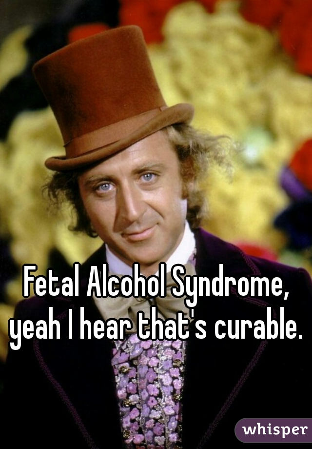 Fetal Alcohol Syndrome, yeah I hear that's curable. 